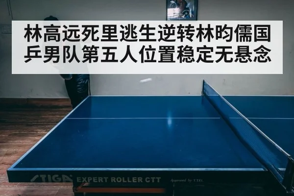 林高远死里逃生逆转林昀儒国乒男队第五人位置稳定无悬念