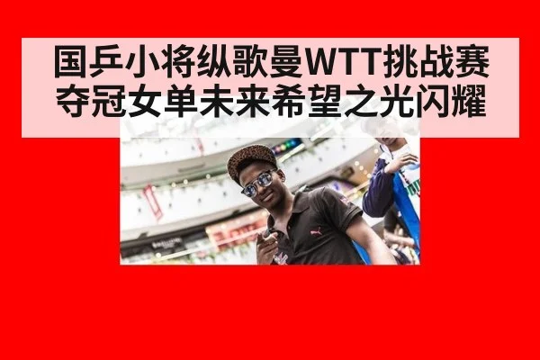 国乒小将纵歌曼WTT挑战赛夺冠女单未来希望之光闪耀